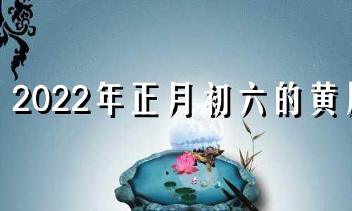 2022年正月初六的黄历 2022年农历正月初六日黄历