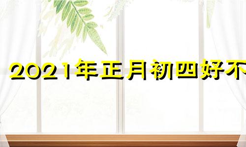 2021年正月初四好不好 2021正月初4是什么日子好不好