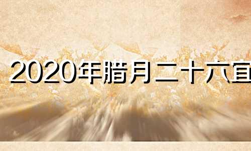 2020年腊月二十六宜忌 2020腊月二十六宜