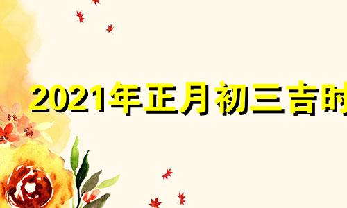 2021年正月初三吉时 2021年正月初三黄历吉时