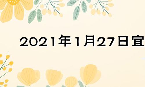 2021年1月27日宜忌 2022年1月27日是黄道吉日吗