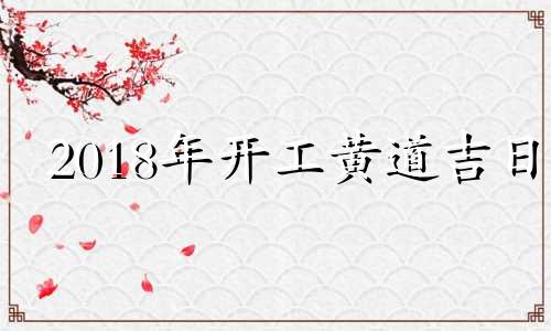 2018年开工黄道吉日 2018年10月黄历黄道吉日查询