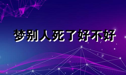 梦别人死了好不好 梦见别人死了什么意思啊