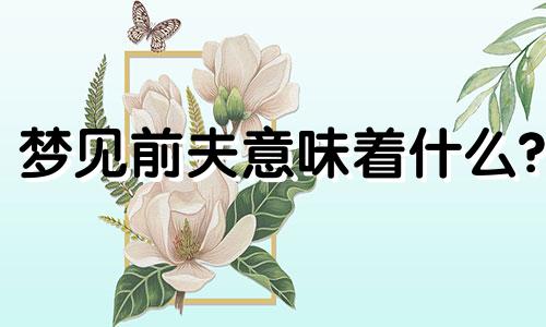 梦见前夫意味着什么? 梦见前夫是什么征兆