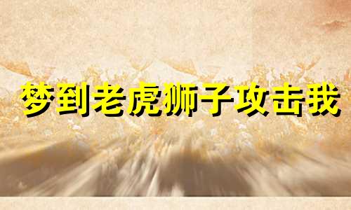 梦到老虎狮子攻击我 梦见老虎狮子被关在笼子里