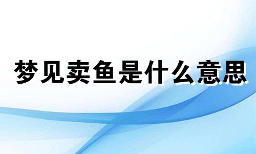 梦见卖鱼是什么意思 梦见卖鱼是什么预兆 女性