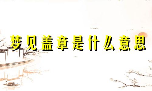 梦见盖章是什么意思 梦见盖章子了什么预兆