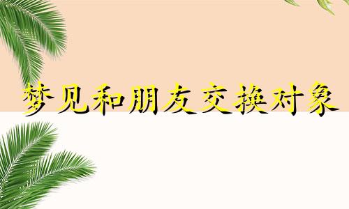 梦见和朋友交换对象 梦见相互交换男朋友