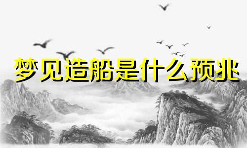 梦见造船是什么预兆 梦见造船是什么预兆解梦