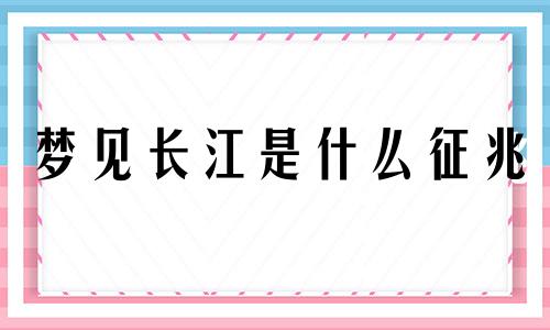 梦见长江是什么征兆 梦见长江大河是什么意思