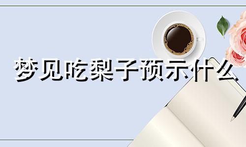 梦见吃梨子预示什么 梦见吃梨子预示什么周公解梦