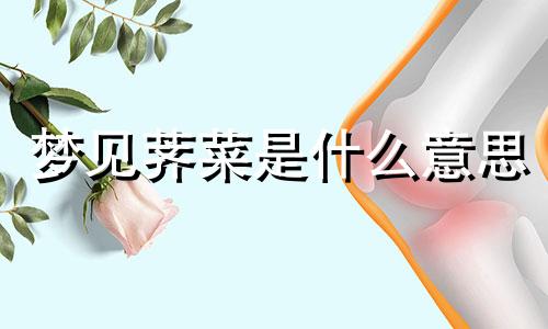 梦见荠菜是什么意思 梦见荠菜开花