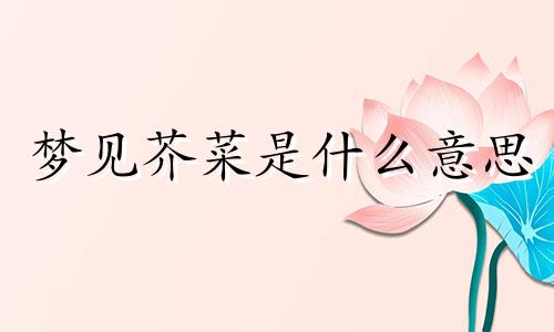 梦见芥菜是什么意思 梦见芥菜疙瘩