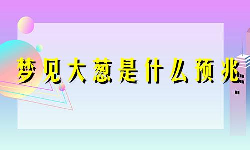 梦见大葱是什么预兆 梦见大葱意味着什么预兆