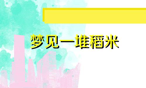 梦见一堆稻米 梦见一大堆稻谷和大米