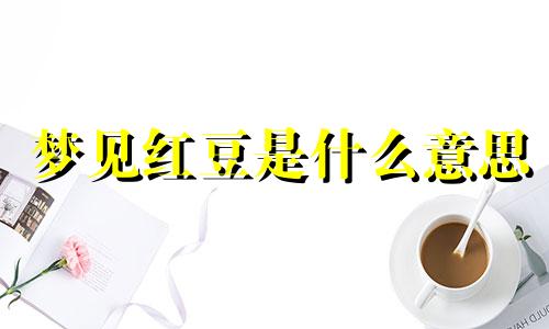 梦见红豆是什么意思 梦见红豆粥预兆什么意思