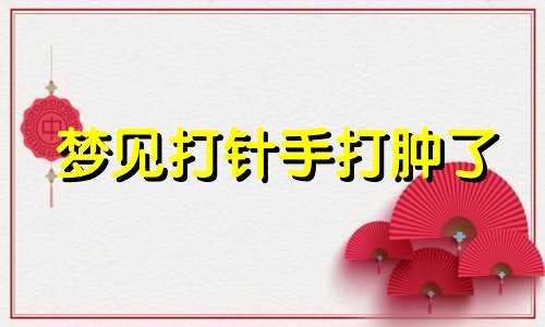 梦见打针手打肿了 梦见自己打针手上都鼓包