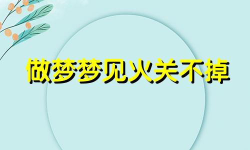 做梦梦见火关不掉 梦见火扑不灭怎么回事