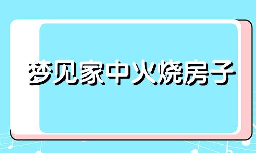 梦见家中火烧房子 梦见火把家里房子烧掉了