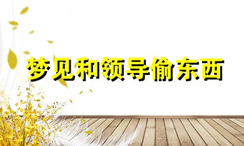 梦见和领导偷东西 梦见和领导有私情