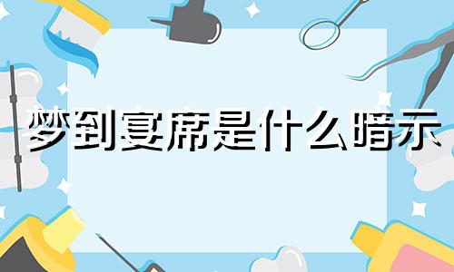 梦到宴席是什么暗示 梦到宴席周公解梦