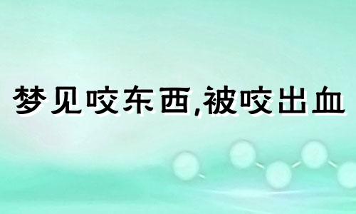 梦见咬东西,被咬出血 梦见咬东西咬不动