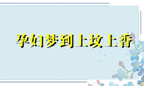 孕妇梦到上坟上香 孕妇梦见上坟祭拜