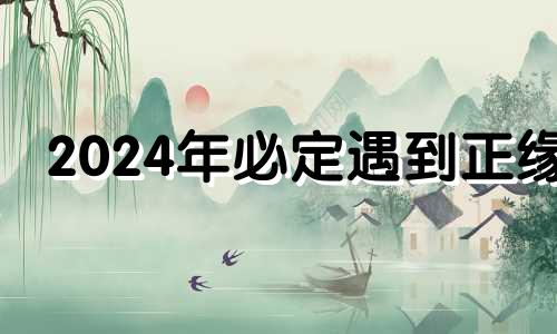 2024年必定遇到正缘 2024年感情破裂的婚姻