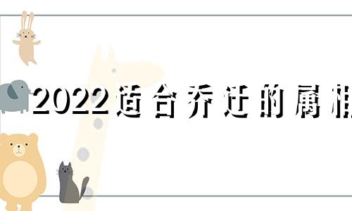 2022适合乔迁的属相 2024年什么生肖适合生