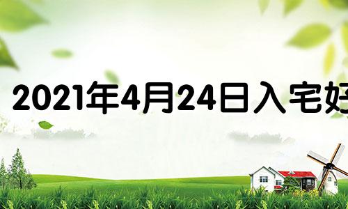 2021年4月24日入宅好吗 2024年4月4日黄历