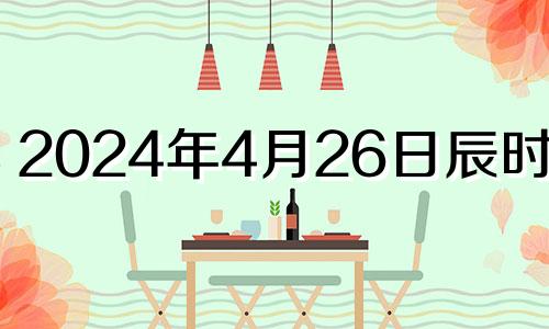 2024年4月26日辰时八字 2024年4月24号