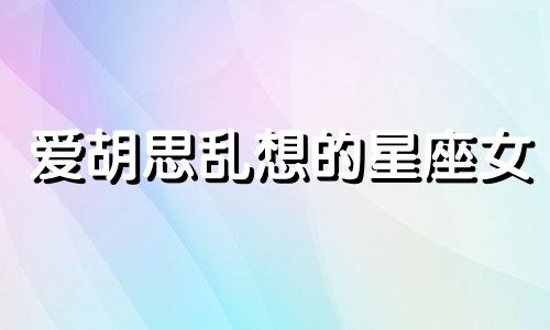 爱胡思乱想的星座女 爱胡思乱想的星座是什么